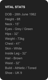 VITAL STATS

DOB - 28th June 1982
Height - 6ft
Neck - 15”
Eyes - Grey / Green
Hips - 32”
Weight - 73kg
Chest - 41”
Skin - White
Inside Leg - 32”
Hair - Brown
Waist - 32”
Build - Athletic / Toned
Shoe - UK 9