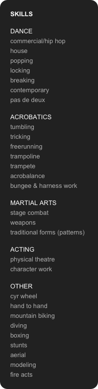 SKILLS

DANCE
commercial/hip hop
house
popping
locking
breaking
contemporary
pas de deux

ACROBATICS
tumbling
tricking
freerunning
trampoline
trampete
acrobalance
bungee & harness work

MARTIAL ARTS
stage combat 
weapons
traditional forms (patterns)

ACTING
physical theatre
character work

OTHER
cyr wheel
hand to hand
mountain biking 
diving
boxing
stunts
aerial
modeling 
fire acts