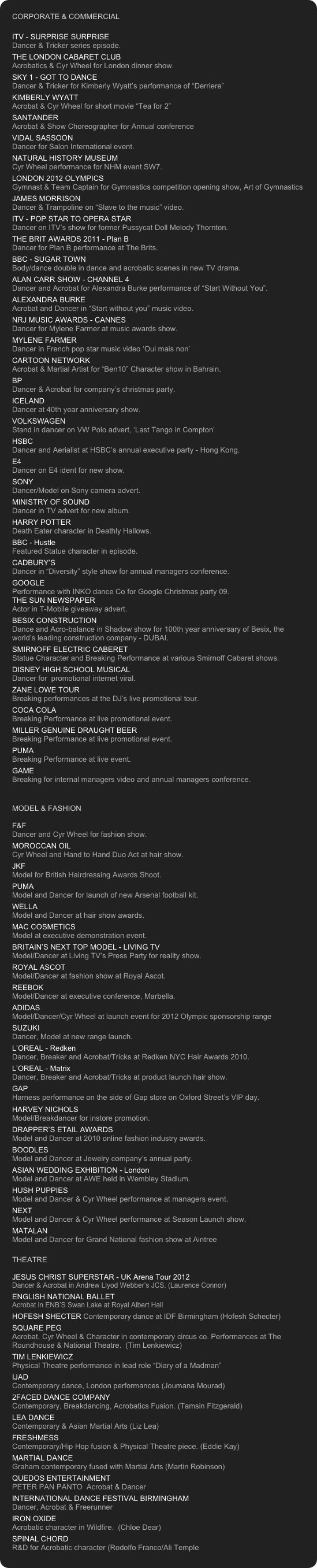 CORPORATE & COMMERCIAL

ITV - SURPRISE SURPRISE
Dancer & Tricker series episode.
THE LONDON CABARET CLUB
Acrobatics & Cyr Wheel for London dinner show.
SKY 1 - GOT TO DANCE
Dancer & Tricker for Kimberly Wyatt’s performance of “Derriere”
KIMBERLY WYATT
Acrobat & Cyr Wheel for short movie “Tea for 2”
SANTANDER
Acrobat & Show Choreographer for Annual conference
VIDAL SASSOON
Dancer for Salon International event.
NATURAL HISTORY MUSEUM
Cyr Wheel performance for NHM event SW7.
LONDON 2012 OLYMPICS
Gymnast & Team Captain for Gymnastics competition opening show, Art of Gymnastics
JAMES MORRISON 
Dancer & Trampoline on “Slave to the music” video.
ITV - POP STAR TO OPERA STAR
Dancer on ITV’s show for former Pussycat Doll Melody Thornton. 
THE BRIT AWARDS 2011 - Plan B
Dancer for Plan B performance at The Brits.
BBC - SUGAR TOWN 
Body/dance double in dance and acrobatic scenes in new TV drama.
ALAN CARR SHOW - CHANNEL 4 Dancer and Acrobat for Alexandra Burke performance of “Start Without You”. 
ALEXANDRA BURKE Acrobat and Dancer in “Start without you” music video.
NRJ MUSIC AWARDS - CANNES
Dancer for Mylene Farmer at music awards show.
MYLENE FARMER
Dancer in French pop star music video ‘Oui mais non’
CARTOON NETWORK
Acrobat & Martial Artist for “Ben10” Character show in Bahrain.
BP
Dancer & Acrobat for company’s christmas party.
ICELAND 
Dancer at 40th year anniversary show.
VOLKSWAGEN
Stand in dancer on VW Polo advert, ‘Last Tango in Compton’
HSBC Dancer and Aerialist at HSBC’s annual executive party - Hong Kong.
E4
Dancer on E4 ident for new show.
SONY
Dancer/Model on Sony camera advert.
MINISTRY OF SOUND
Dancer in TV advert for new album.
HARRY POTTER
Death Eater character in Deathly Hallows.
BBC - Hustle 
Featured Statue character in episode.
CADBURY’S Dancer in “Diversity” style show for annual managers conference. 
GOOGLE Performance with INKO dance Co for Google Christmas party 09.
THE SUN NEWSPAPER
Actor in T-Mobile giveaway advert.
BESIX CONSTRUCTION Dance and Acro-balance in Shadow show for 100th year anniversary of Besix, the world’s leading construction company - DUBAI.
SMIRNOFF ELECTRIC CABERET Statue Character and Breaking Performance at various Smirnoff Cabaret shows.
DISNEY HIGH SCHOOL MUSICAL Dancer for  promotional internet viral.
ZANE LOWE TOUR Breaking performances at the DJ’s live promotional tour.
COCA COLA Breaking Performance at live promotional event.
MILLER GENUINE DRAUGHT BEER Breaking Performance at live promotional event.
PUMA Breaking Performance at live event.
GAME Breaking for internal managers video and annual managers conference.


MODEL & FASHION

F&F
Dancer and Cyr Wheel for fashion show.
MOROCCAN OIL
Cyr Wheel and Hand to Hand Duo Act at hair show.
JKF 
Model for British Hairdressing Awards Shoot.
PUMA
Model and Dancer for launch of new Arsenal football kit.
WELLA
Model and Dancer at hair show awards.
MAC COSMETICS Model at executive demonstration event.
BRITAIN’S NEXT TOP MODEL - LIVING TV Model/Dancer at Living TV’s Press Party for reality show.
ROYAL ASCOT
Model/Dancer at fashion show at Royal Ascot.
REEBOK
Model/Dancer at executive conference, Marbella.
ADIDAS
Model/Dancer/Cyr Wheel at launch event for 2012 Olympic sponsorship range
SUZUKI
Dancer, Model at new range launch.
L’OREAL - Redken Dancer, Breaker and Acrobat/Tricks at Redken NYC Hair Awards 2010.
L’OREAL - Matrix
Dancer, Breaker and Acrobat/Tricks at product launch hair show.
GAP Harness performance on the side of Gap store on Oxford Street’s VIP day.
HARVEY NICHOLS Model/Breakdancer for instore promotion. 
DRAPPER’S ETAIL AWARDS Model and Dancer at 2010 online fashion industry awards.
BOODLES 
Model and Dancer at Jewelry company’s annual party. 
ASIAN WEDDING EXHIBITION - London
Model and Dancer at AWE held in Wembley Stadium.
HUSH PUPPIES
Model and Dancer & Cyr Wheel performance at managers event.
NEXT 
Model and Dancer & Cyr Wheel performance at Season Launch show.
MATALAN
Model and Dancer for Grand National fashion show at Aintree

THEATRE

JESUS CHRIST SUPERSTAR - UK Arena Tour 2012
Dancer & Acrobat in Andrew Llyod Webber’s JCS. (Laurence Connor)
ENGLISH NATIONAL BALLET 
Acrobat in ENB’S Swan Lake at Royal Albert Hall
HOFESH SHECTER Contemporary dance at IDF Birmingham (Hofesh Schecter)
SQUARE PEG 
Acrobat, Cyr Wheel & Character in contemporary circus co. Performances at The Roundhouse & National Theatre.  (Tim Lenkiewicz)
TIM LENKIEWICZ
Physical Theatre performance in lead role “Diary of a Madman” 
IJAD 
Contemporary dance, London performances (Joumana Mourad) 
2FACED DANCE COMPANY 
Contemporary, Breakdancing, Acrobatics Fusion. (Tamsin Fitzgerald) 
LEA DANCE 
Contemporary & Asian Martial Arts (Liz Lea) 
FRESHMESS 
Contemporary/Hip Hop fusion & Physical Theatre piece. (Eddie Kay)
MARTIAL DANCE 
Graham contemporary fused with Martial Arts (Martin Robinson) 
QUEDOS ENTERTAINMENT  
PETER PAN PANTO  Acrobat & Dancer 
INTERNATIONAL DANCE FESTIVAL BIRMINGHAM
Dancer, Acrobat & Freerunner
IRON OXIDE 
Acrobatic character in Wildfire.  (Chloe Dear) 
SPINAL CHORD 
R&D for Acrobatic character (Rodolfo Franco/Ali Temple